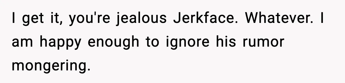 I get it, you're jealous Jerkface. Whatever. I am happy enough to ignore his rumor mongering.