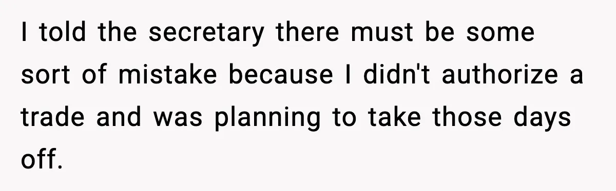 I told the secretary there must be some sort of mistake because I didn't authorize a trade and was planning to take those days off.