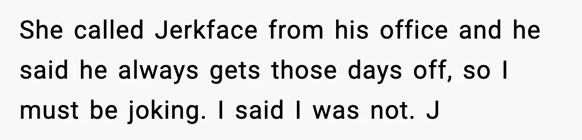She called Jerkface from his office and he said he always gets those days off, so I must be joking. I said I was not. J