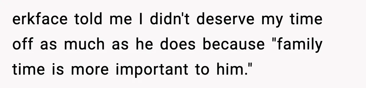 erkface told me I didn't deserve my time off as much as he does because "family time is more important to him."
