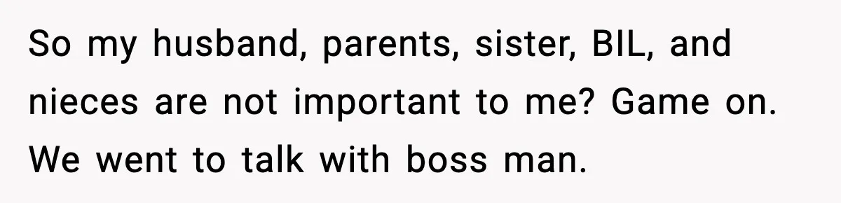 So my husband, parents, sister, BIL, and nieces are not important to me? Game on. We went to talk with boss man.