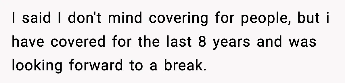 I said I don't mind covering for people, but i have covered for the last 8 years and was looking forward to a break.
