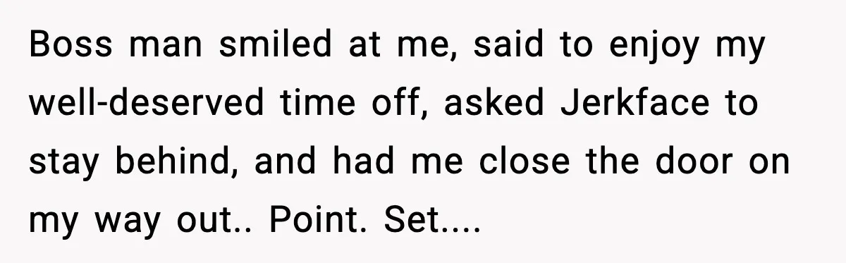 Boss man smiled at me, said to enjoy my well-deserved time off, asked Jerkface to stay behind, and had me close the door on my way out.. Point. Set....