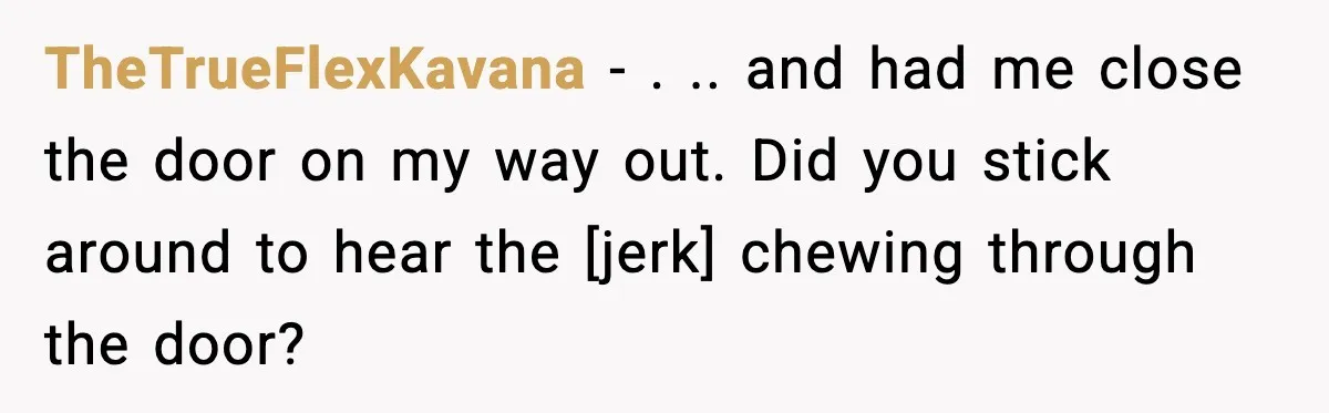 TheTrueFlexKavana - . .. and had me close the door on my way out. Did you stick around to hear the [jerk] chewing through the door?