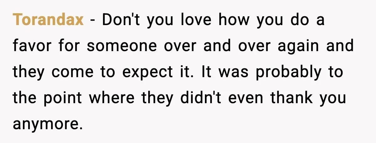 Torandax - Don't you love how you do a favor for someone over and over again and they come to expect it. It was probably to the point where they...