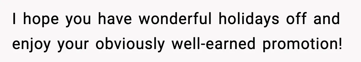 I hope you have wonderful holidays off and enjoy your obviously well-earned promotion!