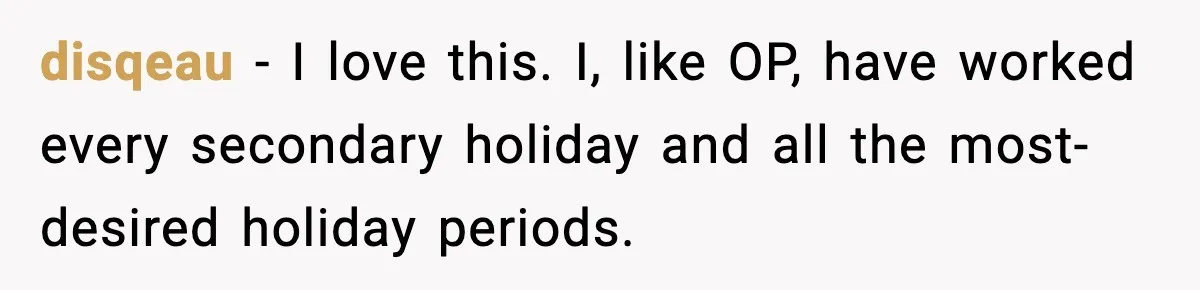 disqeau - I love this. I, like OP, have worked every secondary holiday and all the most-desired holiday periods.