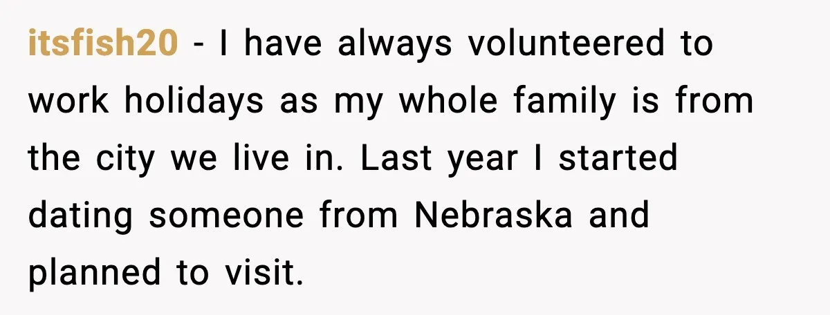 itsfish20 - I have always volunteered to work holidays as my whole family is from the city we live in. Last year I started dating someone from Nebraska and planned...