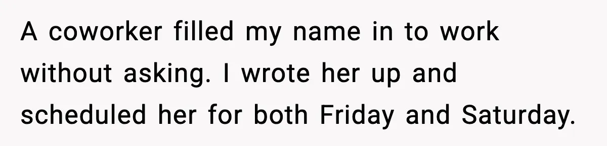 A coworker filled my name in to work without asking. I wrote her up and scheduled her for both Friday and Saturday.