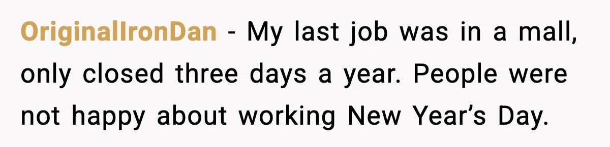 OriginalIronDan - My last job was in a mall, only closed three days a year. People were not happy about working New Year’s Day.