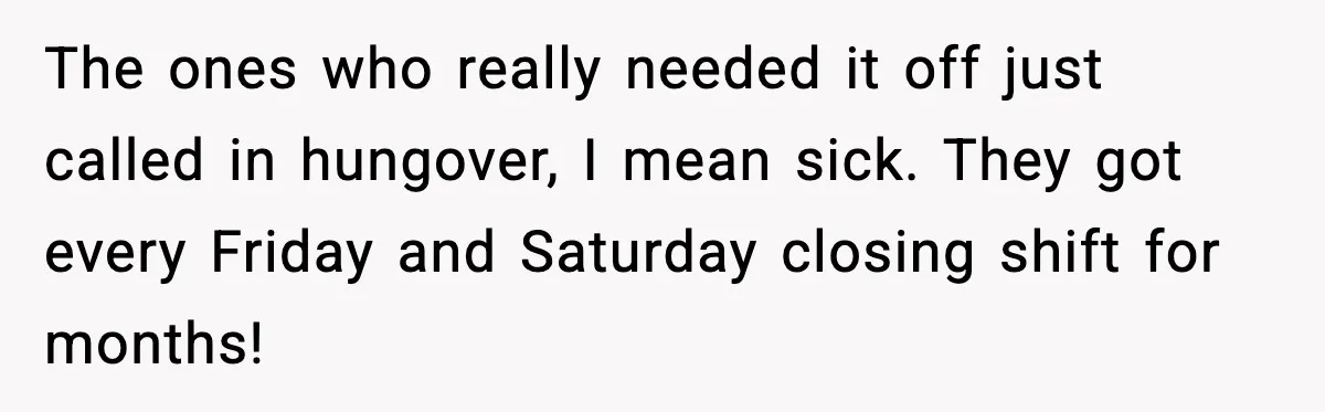 The ones who really needed it off just called in hungover, I mean sick. They got every Friday and Saturday closing shift for months!