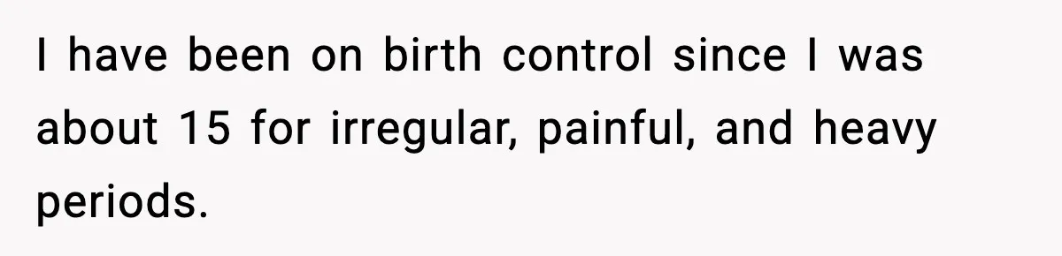 I have been on birth control since I was about 15 for irregular, painful, and heavy periods.