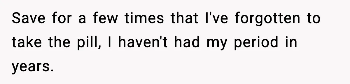 Save for a few times that I've forgotten to take the pill, I haven't had my period in years.