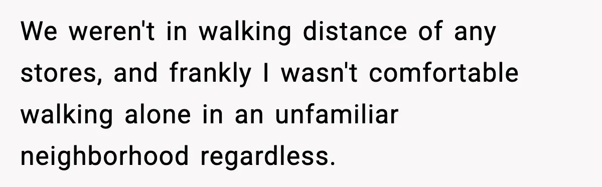We weren't in walking distance of any stores, and frankly I wasn't comfortable walking alone in an unfamiliar neighborhood regardless.