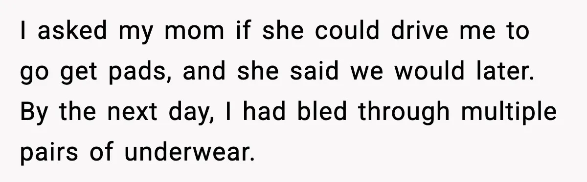 I asked my mom if she could drive me to go get pads, and she said we would later. By the next day, I had bled through multiple pairs of...