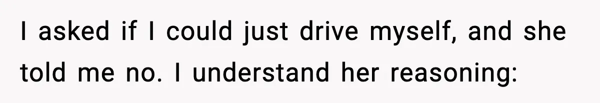I asked if I could just drive myself, and she told me no. I understand her reasoning: