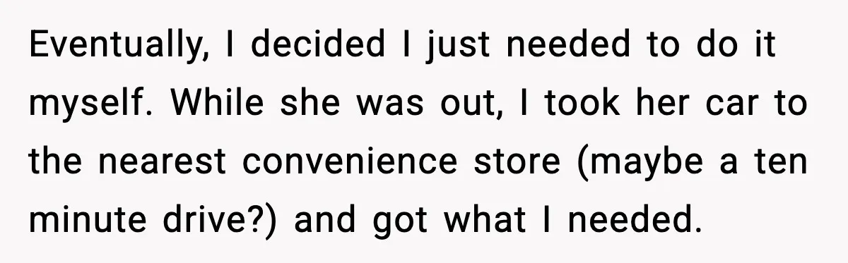 Eventually, I decided I just needed to do it myself. While she was out, I took her car to the nearest convenience store (maybe a ten minute drive?) and got...
