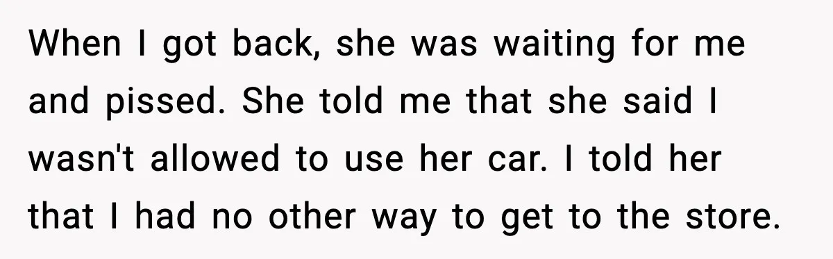 When I got back, she was waiting for me and pissed. She told me that she said I wasn't allowed to use her car. I told her that I had...