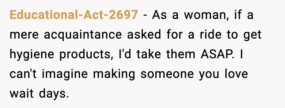 Educational-Act-2697 - As a woman, if a mere acquaintance asked for a ride to get hygiene products, I'd take them ASAP. I can't imagine making someone you love wait days.