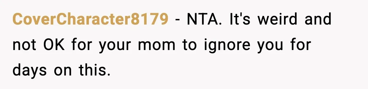 CoverCharacter8179 - NTA. It's weird and not OK for your mom to ignore you for days on this.
