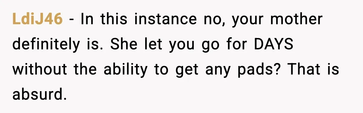 LdiJ46 - In this instance no, your mother definitely is. She let you go for DAYS without the ability to get any pads? That is absurd.
