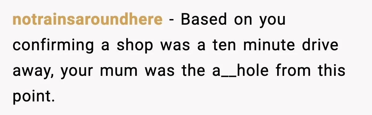 notrainsaroundhere - Based on you confirming a shop was a ten minute drive away, your mum was the a__hole from this point.
