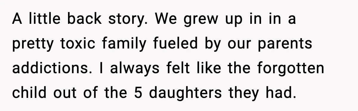 A little back story. We grew up in in a pretty toxic family fueled by our parents addictions. I always felt like the forgotten child out of the 5 daughters...