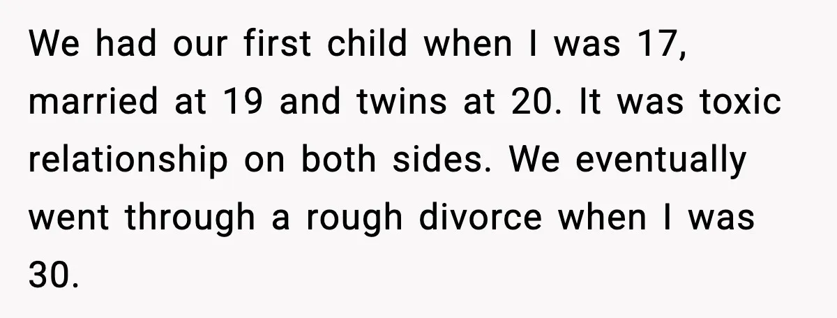 We had our first child when I was 17, married at 19 and twins at 20. It was toxic relationship on both sides. We eventually went through a rough divorce...