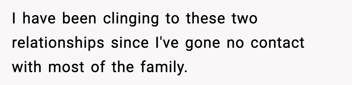 I have been clinging to these two relationships since I've gone no contact with most of the family.