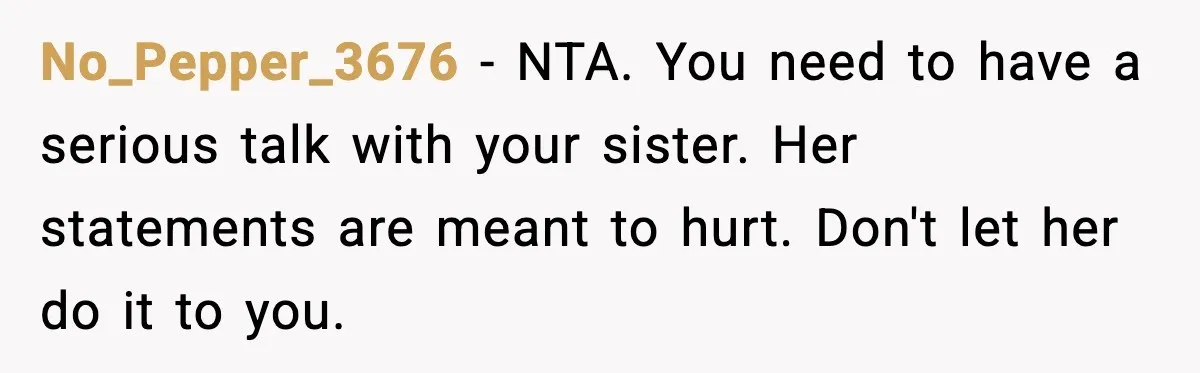 No_Pepper_3676 - NTA. You need to have a serious talk with your sister. Her statements are meant to hurt. Don't let her do it to you.