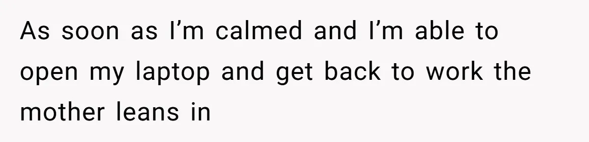 As soon as I’m calmed and I’m able to open my laptop and get back to work the mother leans in