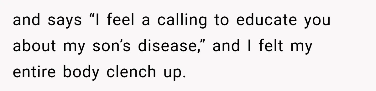 and says “I feel a calling to educate you about my son’s disease,” and I felt my entire body clench up.