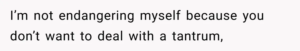 I’m not endangering myself because you don’t want to deal with a tantrum,