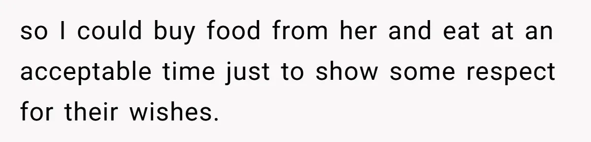 so I could buy food from her and eat at an acceptable time just to show some respect for their wishes.