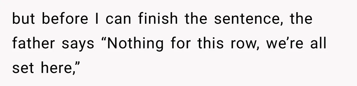 but before I can finish the sentence, the father says “Nothing for this row, we’re all set here,”