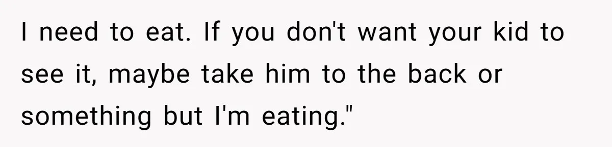 I need to eat. If you don't want your kid to see it, maybe take him to the back or something but I'm eating."