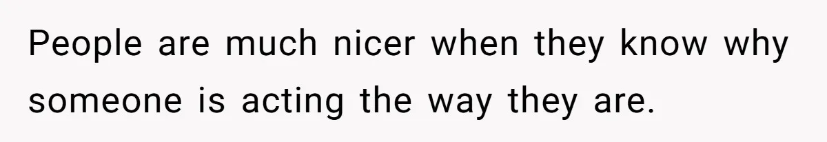 People are much nicer when they know why someone is acting the way they are.