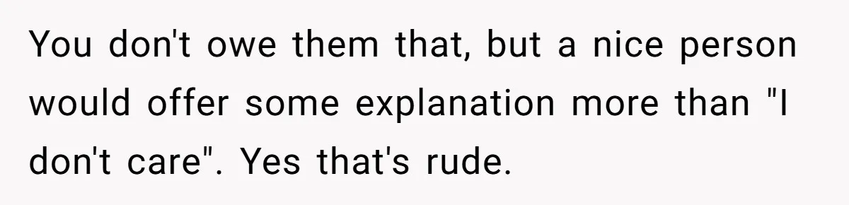 You don't owe them that, but a nice person would offer some explanation more than "I don't care". Yes that's rude.