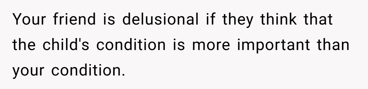Your friend is delusional if they think that the child's condition is more important than your condition.