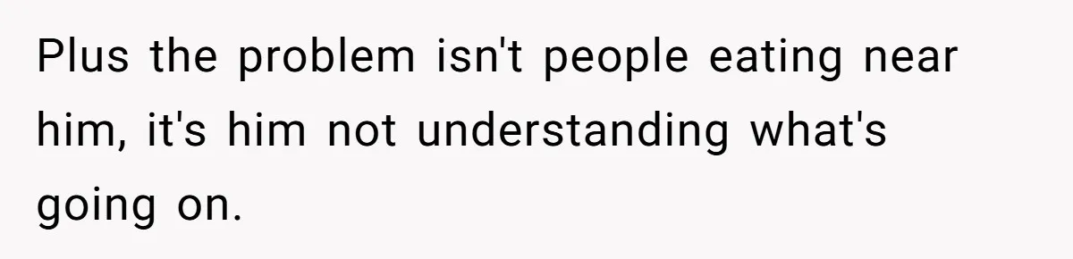 Plus the problem isn't people eating near him, it's him not understanding what's going on.