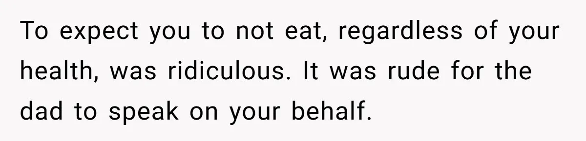 To expect you to not eat, regardless of your health, was ridiculous. It was rude for the dad to speak on your behalf.