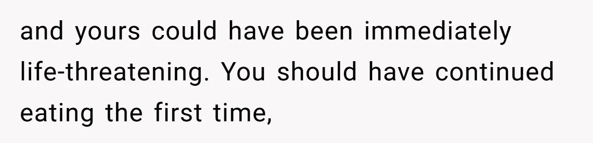 and yours could have been immediately life-threatening. You should have continued eating the first time,