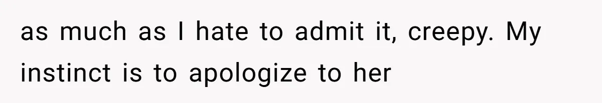 as much as I hate to admit it, creepy. My instinct is to apologize to her
