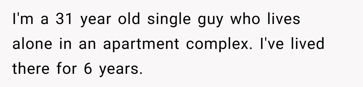 I'm a 31 year old single guy who lives alone in an apartment complex. I've lived there for 6 years.