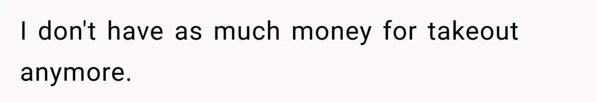 I don't have as much money for takeout anymore.