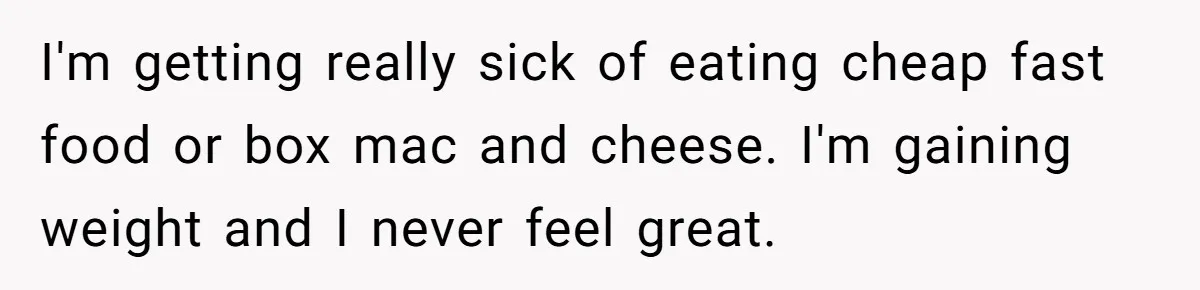 I'm getting really sick of eating cheap fast food or box mac and cheese. I'm gaining weight and I never feel great.