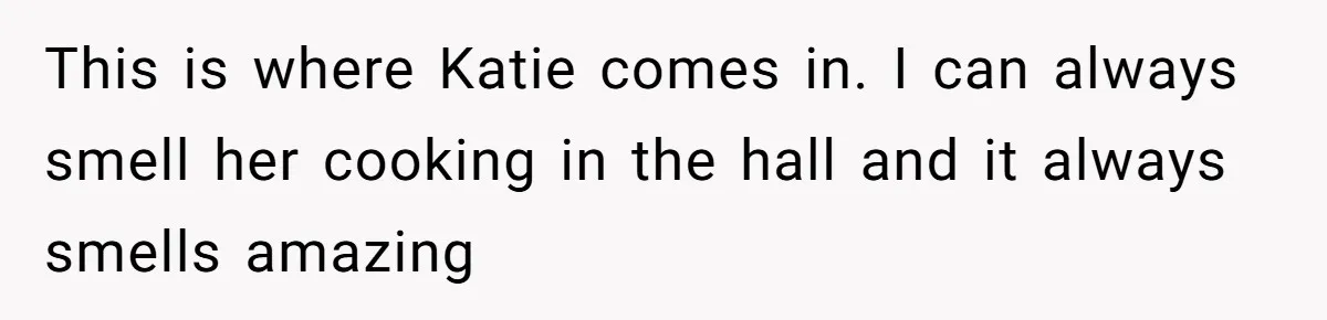 This is where Katie comes in. I can always smell her cooking in the hall and it always smells amazing