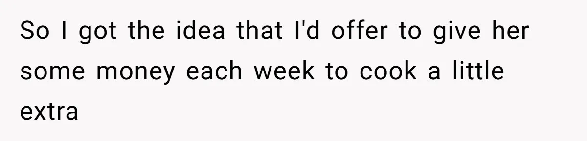 So I got the idea that I'd offer to give her some money each week to cook a little extra