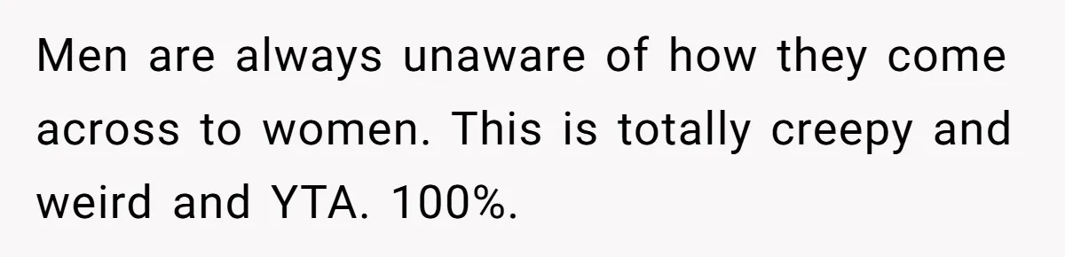 Men are always unaware of how they come across to women. This is totally creepy and weird and YTA. 100%.