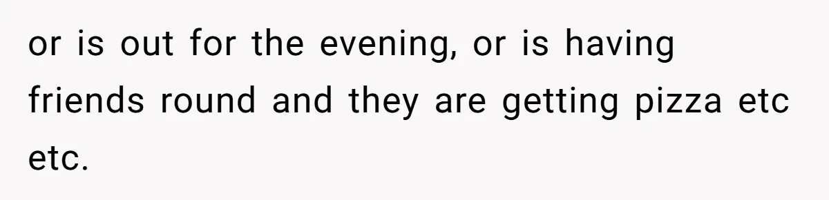 or is out for the evening, or is having friends round and they are getting pizza etc etc.